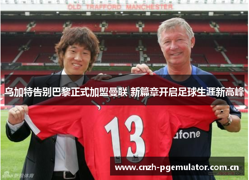 乌加特告别巴黎正式加盟曼联 新篇章开启足球生涯新高峰 乌加特告别巴黎正式加盟曼联 新篇章开启足球生涯新高峰