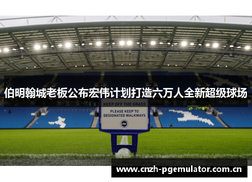 伯明翰城老板公布宏伟计划打造六万人全新超级球场 伯明翰城老板公布宏伟计划打造六万人全新超级球场